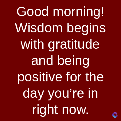 Good morning!
Wisdom begins
with gratitude
and being
positive for the
day you're in
right now.