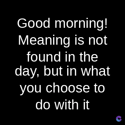 Good morning!
Meaning is not
found in the
day, but in what
you choose to
do with it